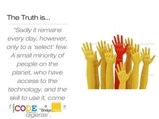 The Truth is...
“Sadly it remains
every day, however,
only to a 'select' few.
A small minority of
people on the
planet, who have
access to the
technology, and the
skill to use it, come
to be known as the
"digerati".
 
