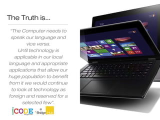 The Truth is...
“The Computer needs to
speak our language and
vice versa.
Until technology is
applicable in our local
language and appropriate
applications that allow our
huge population to benefit
from it we would continue
to look at technology as
foreign and reserved for a
selected few”.
Dr Adegbola
 