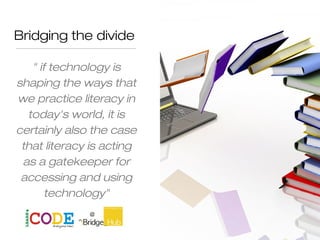 Bridging the divide
" if technology is
shaping the ways that
we practice literacy in
today's world, it is
certainly also the case
that literacy is acting
as a gatekeeper for
accessing and using
technology"
M Warschauer
 