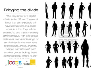 Bridging the divide
"The real threat of a digital
divide in the US and the world
is not that some people will
have computers and some
won't, but that they will be
enabled to use them in entirely
different ways, with one group
able to muster a wide range of
semiotic tools and resources
to persuade, argue, analyze,
critique and interpret, and
another group, lacking these
semiotics skills, limited to pre-
packaged choices".
(Castells, 1996/2000; Warschauer,
 