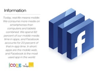 Information
Today, real life means mobile.
We consume more media on
smartphones than
computers and tablets
combined. We spend 82
percent of our mobile media
time in apps, and Facebook
accounts for 23 percent of
that in-app time. In short:
apps are the mobile web,
and Facebook is the most
used app in the world
Jason Stein
 