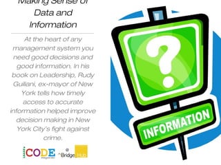 Making Sense of
Data and
Information
At the heart of any
management system you
need good decisions and
good information. In his
book on Leadership, Rudy
Guiliani, ex-mayor of New
York tells how timely
access to accurate
information helped improve
decision making in New
York City’s fight against
crime.
Elearn
 