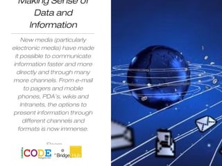 Making Sense of
Data and
Information
New media (particularly
electronic media) have made
it possible to communicate
information faster and more
directly and through many
more channels. From e-mail
to pagers and mobile
phones, PDA’s, wikis and
Intranets, the options to
present information through
different channels and
formats is now immense.
Elearn
 