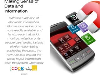 Making Sense of
Data and
Information
With the explosion of
electronic information,
information has become
more readily available and
far exceeds that which
most organization or its
people can handle. Instead
of information being
pushed to the users, the
new rule is to expect the
users to pull information
from the system when they
need it
Elearn
 