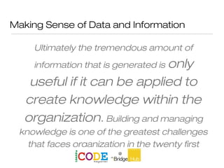 Making Sense of Data and Information
Ultimately the tremendous amount of
information that is generated is only
useful if it can be applied to
create knowledge within the
organization. Building and managing
knowledge is one of the greatest challenges
that faces organization in the twenty first
Century.
 