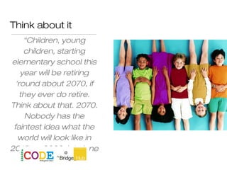 Think about it
“Children, young
children, starting
elementary school this
year will be retiring
'round about 2070, if
they ever do retire.
Think about that. 2070.
Nobody has the
faintest idea what the
world will look like in
2015, or 2020, let alone
2070".
 