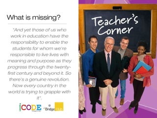 What is missing?
"And yet those of us who
work in education have the
responsibility to enable the
students for whom we're
responsible to live lives with
meaning and purpose as they
progress through the twenty-
first century and beyond it. So
there's a genuine revolution.
Now every country in the
world is trying to grapple with
it".
Sir Ken Robinson
 