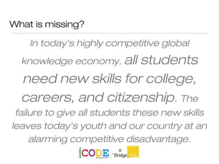 What is missing?
In today‘s highly competitive global
knowledge economy, all students
need new skills for college,
careers, and citizenship. The
failure to give all students these new skills
leaves today‘s youth and our country at an
alarming competitive disadvantage.
 
