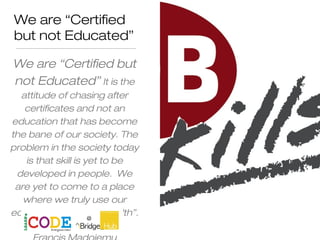 We are “Certified
but not Educated”
We are “Certified but
not Educated” It is the
attitude of chasing after
certificates and not an
education that has become
the bane of our society. The
problem in the society today
is that skill is yet to be
developed in people. We
are yet to come to a place
where we truly use our
education to create wealth”.
 