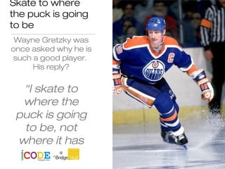 Skate to where
the puck is going
to be
Wayne Gretzky was
once asked why he is
such a good player.
His reply?
“I skate to
where the
puck is going
to be, not
where it has
been.”
 