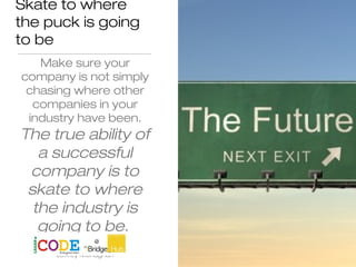 Skate to where
the puck is going
to be
Make sure your
company is not simply
chasing where other
companies in your
industry have been.
The true ability of
a successful
company is to
skate to where
the industry is
going to be.
Jeffrey Monaghan
 