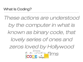 What Is Coding?
These actions are understood
by the computer in what is
known as binary code, that
lovely series of ones and
zeros loved by Hollywood
futuristic films
Emma
Mulqueeny
 