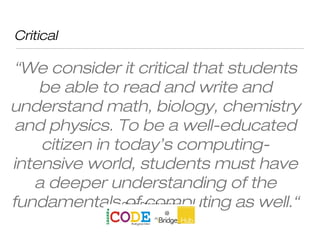 Critical
“We consider it critical that students
be able to read and write and
understand math, biology, chemistry
and physics. To be a well-educated
citizen in today’s computing-
intensive world, students must have
a deeper understanding of the
fundamentals of computing as well.“Chris Stephenson
 