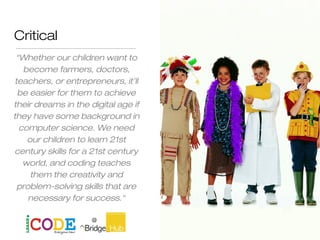 Critical
“Whether our children want to
become farmers, doctors,
teachers, or entrepreneurs, it’ll
be easier for them to achieve
their dreams in the digital age if
they have some background in
computer science. We need
our children to learn 21st
century skills for a 21st century
world, and coding teaches
them the creativity and
problem-solving skills that are
necessary for success.“
John Thune
 