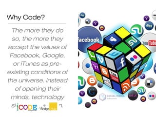 Why Code?
The more they do
so, the more they
accept the values of
Facebook, Google,
or iTunes as pre-
existing conditions of
the universe. Instead
of opening their
minds, technology
shuts them down.
 