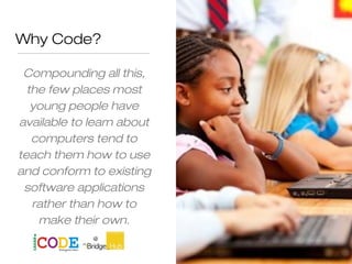 Why Code?
Compounding all this,
the few places most
young people have
available to learn about
computers tend to
teach them how to use
and conform to existing
software applications
rather than how to
make their own.
 
