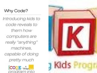 Why Code?
Introducing kids to
code reveals to
them how
computers are
really “anything”
machines,
capable of doing
pretty much
anything we
 