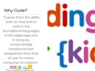 Why Code?
"It gives them the ability
both to read and to
write in the
foundational languages
of the digital age and,
in doing so,
fundamentally
transforms their
perspective from that
of user to maker,
consumer to creative”.
 