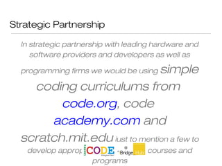 Strategic Partnership
In strategic partnership with leading hardware and
software providers and developers as well as
programming firms we would be using simple
coding curriculums from
code.org, code
academy.com and
scratch.mit.edu just to mention a few to
develop appropriate and relevant courses and
programs
 