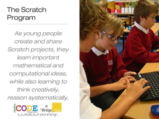The Scratch
Program
As young people
create and share
Scratch projects, they
learn important
mathematical and
computational ideas,
while also learning to
think creatively,
reason systematically,
and work
collaboratively.
 