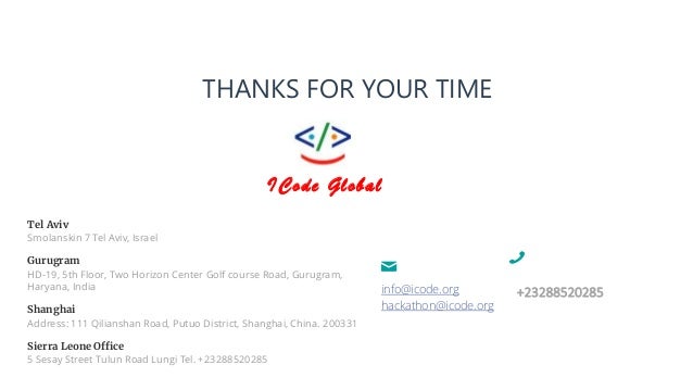 +23288520285
info@icode.org
hackathon@icode.org
THANKS FOR YOUR TIME
Tel Aviv
Smolanskin 7 Tel Aviv, Israel
Gurugram
HD-19, 5th Floor, Two Horizon Center Golf course Road, Gurugram,
Haryana, India
Shanghai
Address: 111 Qilianshan Road, Putuo District, Shanghai, China. 200331
Sierra Leone Office
5 Sesay Street Tulun Road Lungi Tel. +23288520285
ICode Global
 