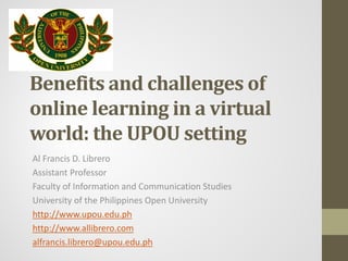 Benefits and challenges of
online learning in a virtual
world: the UPOU setting
Al Francis D. Librero
Assistant Professor
Faculty of Information and Communication Studies
University of the Philippines Open University
http://www.upou.edu.ph
http://www.allibrero.com
alfrancis.librero@upou.edu.ph
 