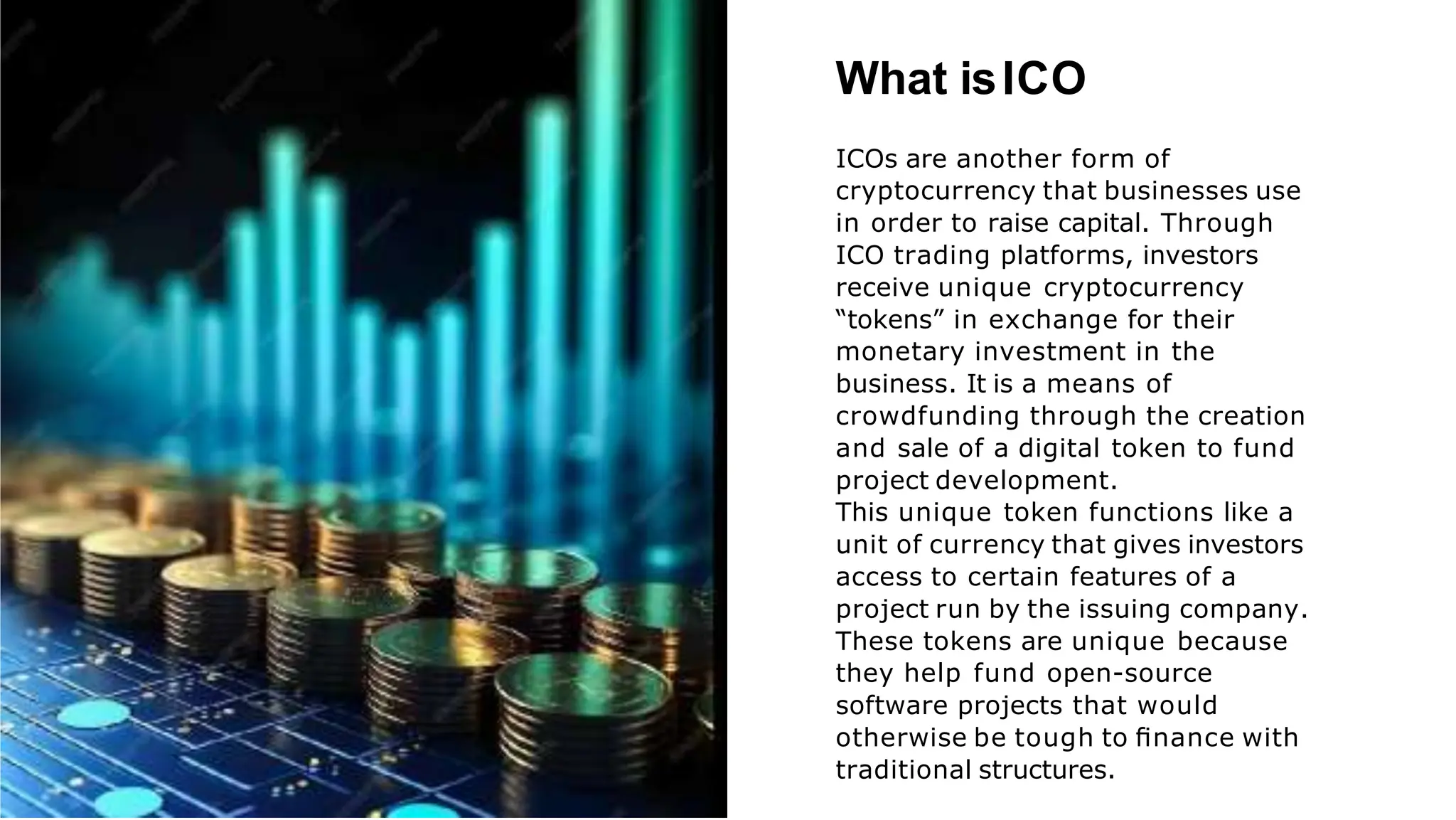 What isICO
ICOs are another form of
cryptocurrency that businesses use
in order to raise capital. Through
ICO trading platforms, investors
receive unique cryptocurrency
“tokens” in exchange for their
monetary investment in the
business. It is a means of
crowdfunding through the creation
and sale of a digital token to fund
project development.
This unique token functions like a
unit of currency that gives investors
access to certain features of a
project run by the issuing company.
These tokens are unique because
they help fund open-source
software projects that would
otherwise be tough to ﬁnance with
traditional structures.
 
