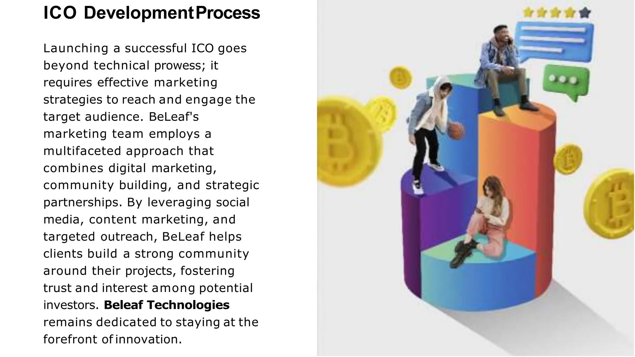 ICO DevelopmentProcess
Launching a successful ICO goes
beyond technical prowess; it
requires effective marketing
strategies to reach and engage the
target audience. BeLeaf's
marketing team employs a
multifaceted approach that
combines digital marketing,
community building, and strategic
partnerships. By leveraging social
media, content marketing, and
targeted outreach, BeLeaf helps
clients build a strong community
around their projects, fostering
trust and interest among potential
investors. Beleaf Technologies
remains dedicated to staying at the
forefront of innovation.
 