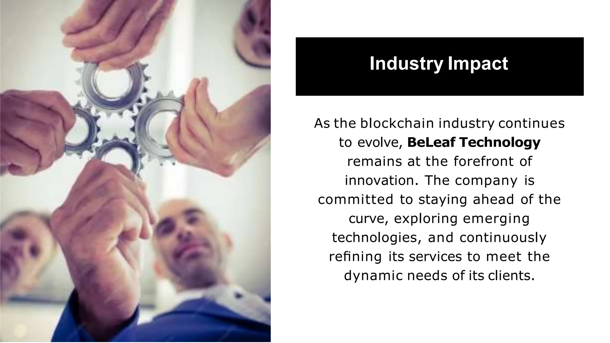 Industry Impact
As the blockchain industry continues
to evolve, BeLeaf Technology
remains at the forefront of
innovation. The company is
committed to staying ahead of the
curve, exploring emerging
technologies, and continuously
reﬁning its services to meet the
dynamic needs of its clients.
 