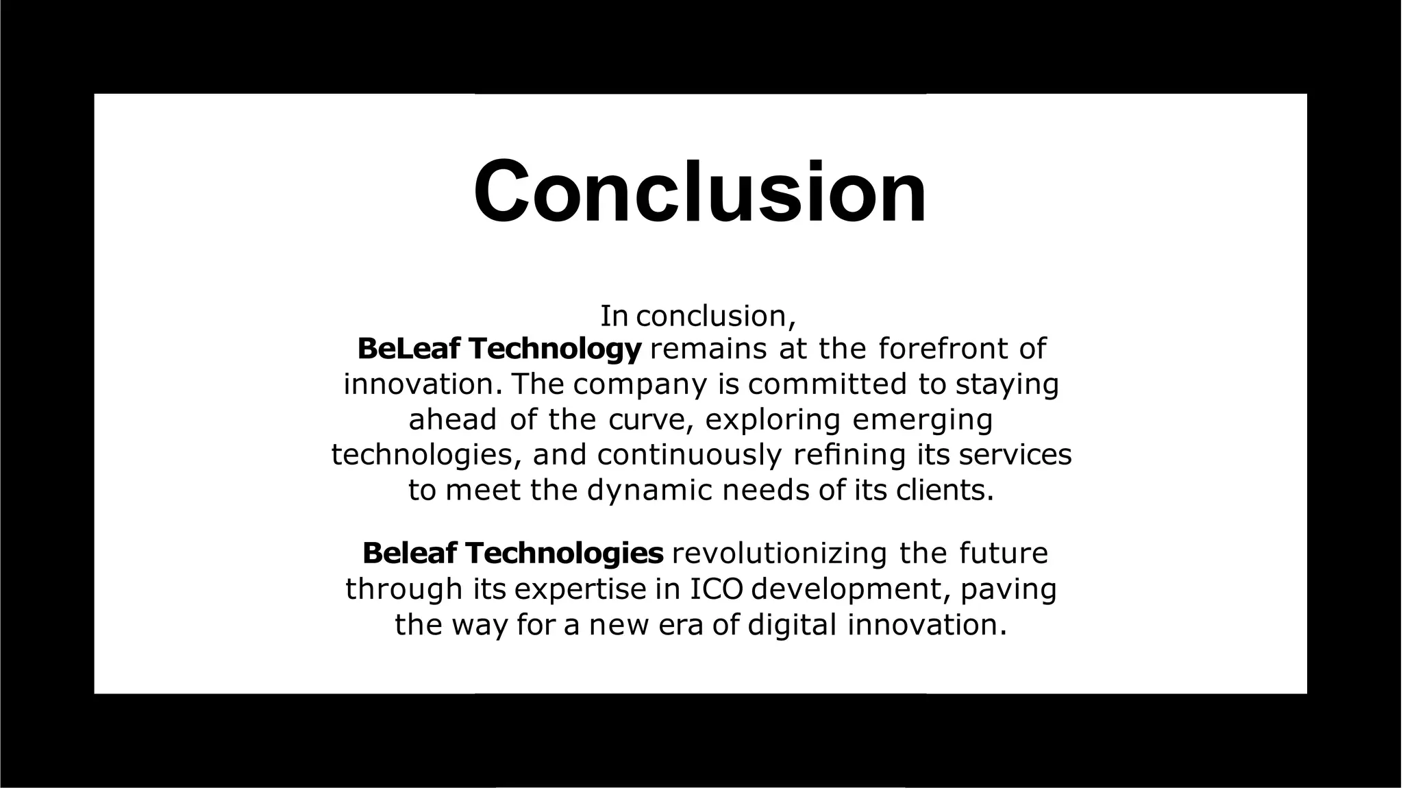 Conclusion
In conclusion,
BeLeaf Technology remains at the forefront of
innovation. The company is committed to staying
ahead of the curve, exploring emerging
technologies, and continuously reﬁning its services
to meet the dynamic needs of its clients.
Beleaf Technologies revolutionizing the future
through its expertise in ICO development, paving
the way for a new era of digital innovation.
 