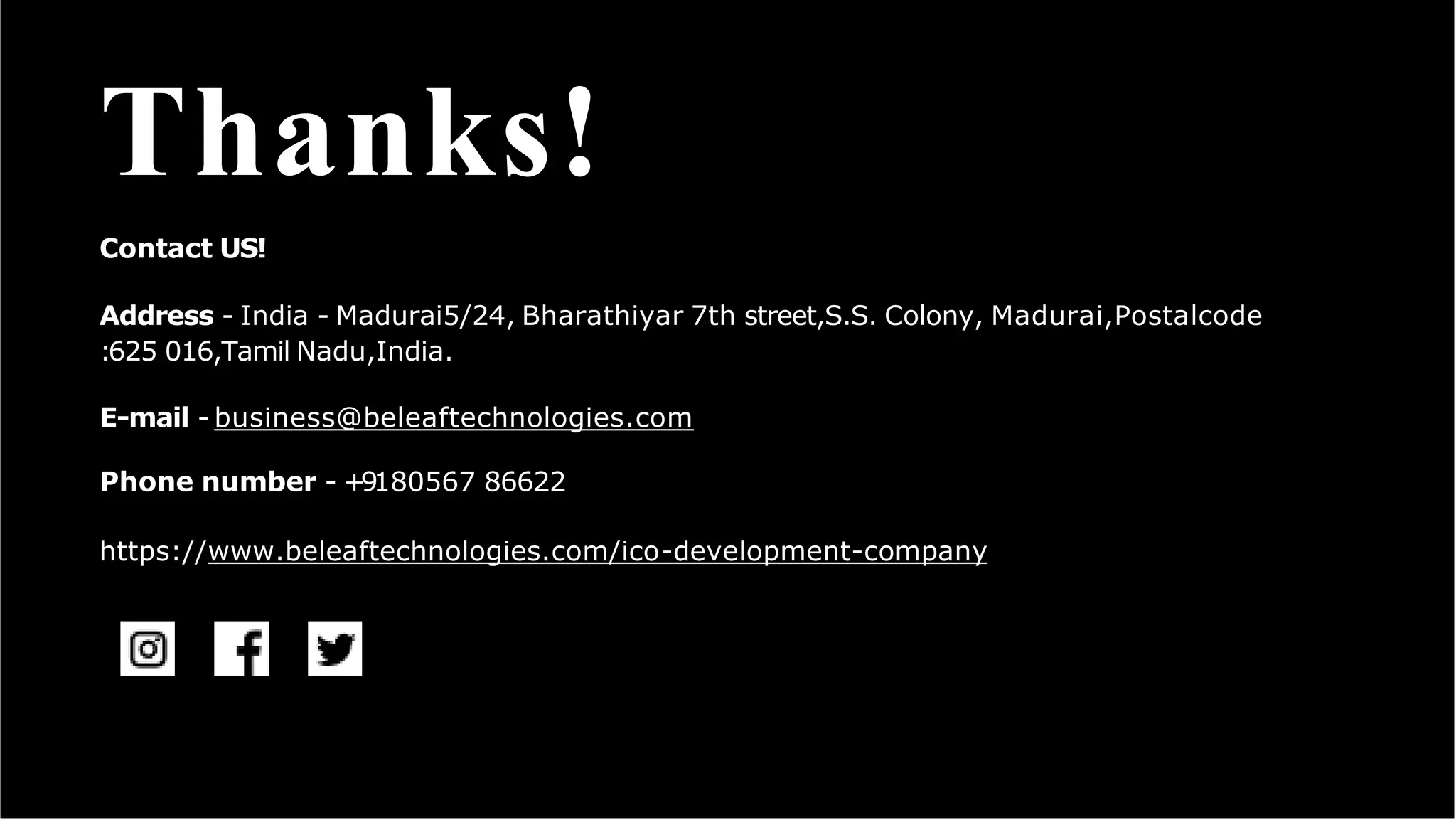 Thanks!
Contact US!
Address - India - Madurai5/24, Bharathiyar 7th street,S.S. Colony, Madurai,Postalcode
:625 016,Tamil Nadu,India.
E-mail - business@beleaftechnologies.com
Phone number - +9180567 86622
https://www.beleaftechnologies.com/ico-development-company
 
