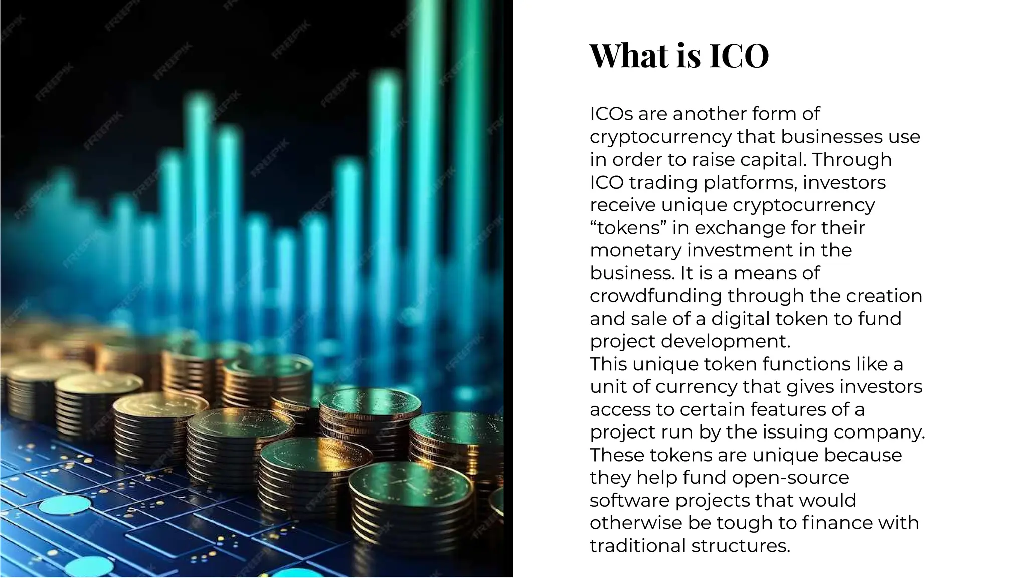 What is ICO
What is ICO
ICOs are another form of
cryptocurrency that businesses use
in order to raise capital. Through
ICO trading platforms, investors
receive unique cryptocurrency
“tokens” in exchange for their
monetary investment in the
business. It is a means of
crowdfunding through the creation
and sale of a digital token to fund
project development.
This unique token functions like a
unit of currency that gives investors
access to certain features of a
project run by the issuing company.
These tokens are unique because
they help fund open-source
software projects that would
otherwise be tough to ﬁnance with
traditional structures.
ICOs are another form of
cryptocurrency that businesses use
in order to raise capital. Through
ICO trading platforms, investors
receive unique cryptocurrency
“tokens” in exchange for their
monetary investment in the
business. It is a means of
crowdfunding through the creation
and sale of a digital token to fund
project development.
This unique token functions like a
unit of currency that gives investors
access to certain features of a
project run by the issuing company.
These tokens are unique because
they help fund open-source
software projects that would
otherwise be tough to ﬁnance with
traditional structures.
 