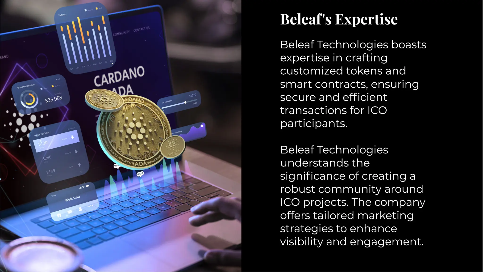 Beleaf's Expertise
Beleaf's Expertise
Beleaf Technologies boasts
expertise in crafting
customized tokens and
smart contracts, ensuring
secure and efﬁcient
transactions for ICO
participants.
Beleaf Technologies
understands the
signiﬁcance of creating a
robust community around
ICO projects. The company
offers tailored marketing
strategies to enhance
visibility and engagement.
Beleaf Technologies boasts
expertise in crafting
customized tokens and
smart contracts, ensuring
secure and efﬁcient
transactions for ICO
participants.
Beleaf Technologies
understands the
signiﬁcance of creating a
robust community around
ICO projects. The company
offers tailored marketing
strategies to enhance
visibility and engagement.
 