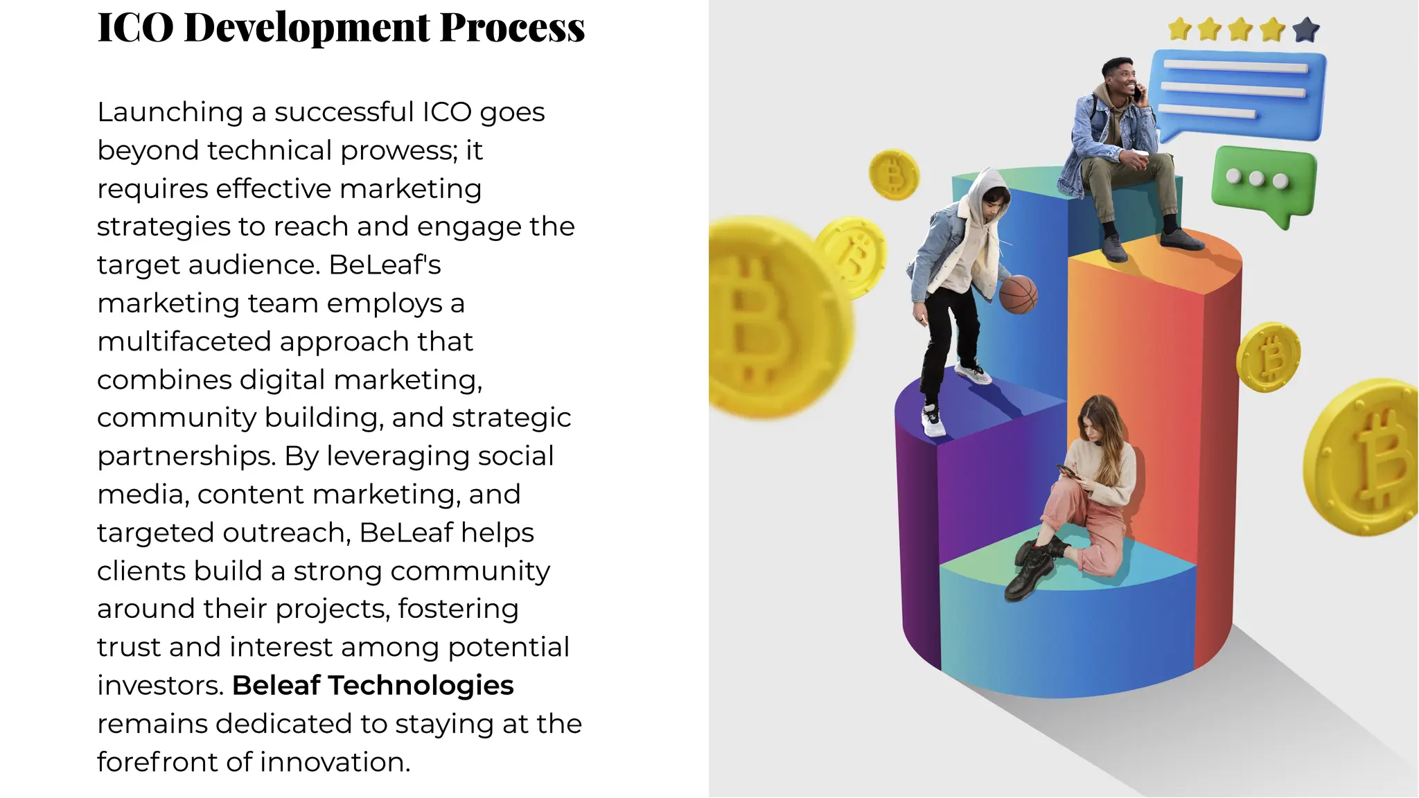 ICO Development Process
ICO Development Process
Launching a successful ICO goes
beyond technical prowess; it
requires effective marketing
strategies to reach and engage the
target audience. BeLeaf's
marketing team employs a
multifaceted approach that
combines digital marketing,
community building, and strategic
partnerships. By leveraging social
media, content marketing, and
targeted outreach, BeLeaf helps
clients build a strong community
around their projects, fostering
trust and interest among potential
investors. Beleaf Technologies
remains dedicated to staying at the
forefront of innovation.
Launching a successful ICO goes
beyond technical prowess; it
requires effective marketing
strategies to reach and engage the
target audience. BeLeaf's
marketing team employs a
multifaceted approach that
combines digital marketing,
community building, and strategic
partnerships. By leveraging social
media, content marketing, and
targeted outreach, BeLeaf helps
clients build a strong community
around their projects, fostering
trust and interest among potential
investors. Beleaf Technologies
remains dedicated to staying at the
forefront of innovation.
 