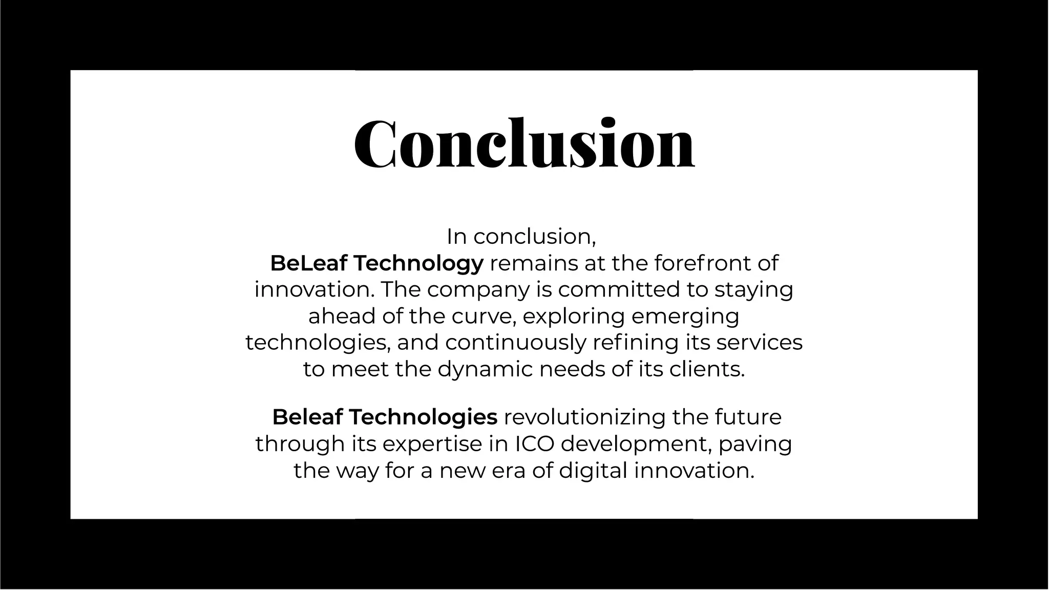 Conclusion
Conclusion
In conclusion,
BeLeaf Technology remains at the forefront of
innovation. The company is committed to staying
ahead of the curve, exploring emerging
technologies, and continuously reﬁning its services
to meet the dynamic needs of its clients.
Beleaf Technologies revolutionizing the future
through its expertise in ICO development, paving
the way for a new era of digital innovation.
In conclusion,
BeLeaf Technology remains at the forefront of
innovation. The company is committed to staying
ahead of the curve, exploring emerging
technologies, and continuously reﬁning its services
to meet the dynamic needs of its clients.
Beleaf Technologies revolutionizing the future
through its expertise in ICO development, paving
the way for a new era of digital innovation.
 