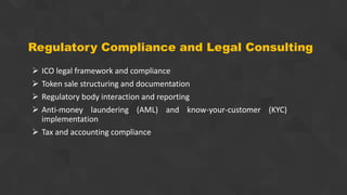 Regulatory Compliance and Legal Consulting
 ICO legal framework and compliance
 Token sale structuring and documentation
 Regulatory body interaction and reporting
 Anti-money laundering (AML) and know-your-customer (KYC)
implementation
 Tax and accounting compliance
 