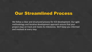 Our Streamlined Process
We follow a clear and structured process for ICO development. Our agile
methodology and iterative development approach ensure that your
project stays on track and meets its milestones. We'll keep you informed
and involved at every step.
 