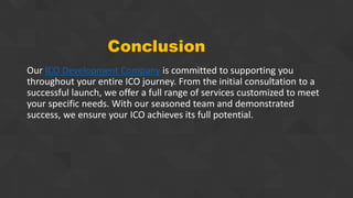 Conclusion
Our ICO Development Company is committed to supporting you
throughout your entire ICO journey. From the initial consultation to a
successful launch, we offer a full range of services customized to meet
your specific needs. With our seasoned team and demonstrated
success, we ensure your ICO achieves its full potential.
 