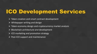ICO Development Services
 Token creation and smart contract development
 Whitepaper writing and design
 Token economy design and cryptocurrency market analysis
 Blockchain architecture and development
 ICO marketing and promotion strategy
 Post-ICO support and maintenance
 