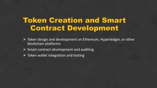 Token Creation and Smart
Contract Development
 Token design and development on Ethereum, Hyperledger, or other
blockchain platforms
 Smart contract development and auditing
 Token wallet integration and testing
 