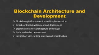 Blockchain Architecture and
Development
 Blockchain platform selection and implementation
 Smart contract development and deployment
 Blockchain network architecture and design
 Node and wallet development
 Integration with existing systems and infrastructure
 