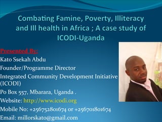 Presented By:
Kato Ssekah Abdu
Founder/Programme Director
Integrated Community Development Initiative
(ICODI)
Po Box 557, Mbarara, Uganda .
Website: http://www.icodi.org
Mobile No: +256752801674 or +256701801674
Email: millorskato@gmail.com
 