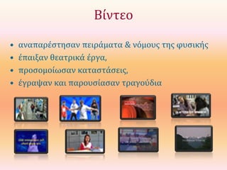 Βίντεο
•
•
•
•

αναπαρέστησαν πειράματα & νόμους της φυσικής
έπαιξαν θεατρικά έργα,
προσομοίωσαν καταστάσεις,
έγραψαν και παρουσίασαν τραγούδια

 