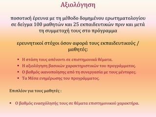 Αξιολόγηση
ποσοτική έρευνα με τη μέθοδο δομημένου ερωτηματολογίου
σε δείγμα 100 μαθητών και 25 εκπαιδευτικών πριν και μετά
τη συμμετοχή τους στο πρόγραμμα
ερευνητικοί στόχοι όσον αφορά τους εκπαιδευτικούς /
μαθητές:





Η στάση τους απέναντι σε επιστημονικά θέματα.
Η αξιολόγηση βασικών χαρακτηριστικών του προγράμματος.
Ο βαθμός ικανοποίησης από τη συνεργασία με τους μέντορες.
Τα Μέσα ενημέρωσης του προγράμματος.

Επιπλέον για τους μαθητές :
 Ο βαθμός ενασχόλησής τους σε θέματα επιστημονικού χαρακτήρα.

 