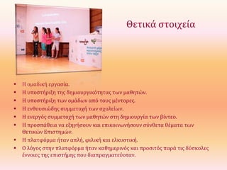 Θετικά στοιχεία










Η ομαδική εργασία.
Η υποστήριξη της δημιουργικότητας των μαθητών.
Η υποστήριξη των ομάδων από τους μέντορες.
Η ενθουσιώδης συμμετοχή των σχολείων.
Η ενεργός συμμετοχή των μαθητών στη δημιουργία των βίντεο.
Η προσπάθεια να εξηγήσουν και επικοινωνήσουν σύνθετα θέματα των
Θετικών Επιστημών.
Η πλατφόρμα ήταν απλή, φιλική και ελκυστική.
Ο λόγος στην πλατφόρμα ήταν καθημερινός και προσιτός παρά τις δύσκολες
έννοιες της επιστήμης που διαπραγματεύοταν.

 