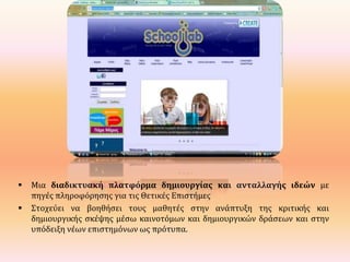 



Μια διαδικτυακή πλατφόρμα δημιουργίας και ανταλλαγής ιδεών με
πηγές πληροφόρησης για τις Θετικές Επιστήμες
Στοχεύει να βοηθήσει τους μαθητές στην ανάπτυξη της κριτικής και
δημιουργικής σκέψης μέσω καινοτόμων και δημιουργικών δράσεων και στην
υπόδειξη νέων επιστημόνων ως πρότυπα.

 