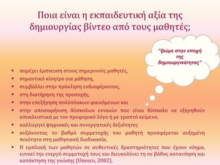 Ποια είναι η εκπαιδευτική αξία της
δημιουργίας βίντεο από τους μαθητές;
“ζούμε στην εποχή
της
δημιουργικότητας”











παρέχει έμπνευση στους σημερινούς μαθητές,
σημαντικό κίνητρο για μάθηση,
συμβάλλει στην πρόκληση ενδιαφέροντος,
στη διατήρηση της προσοχής,
στην επεξήγηση πολύπλοκων φαινόμενων και
στην αποσαφήνιση δύσκολων εννοιών που είναι δύσκολο να εξηγηθούν
αποκλειστικά με τον προφορικό λόγο ή με γραπτό κείμενο,
καλλιεργεί ψηφιακές και συνεργατικές δεξιότητες
αυξάνοντας το βαθμό συμμετοχής του μαθητή προσφέρεται αυξημένη
ποιότητα στη μαθησιακή διαδικασία.
Η εμπλοκή των μαθητών σε αυθεντικές δραστηριότητες που έχουν νόημα,
ευνοεί την ενεργό συμμετοχή τους και διευκολύνει τη σε βάθος κατανόηση και
κατάκτηση της γνώσης (Unesco, 2002).

 