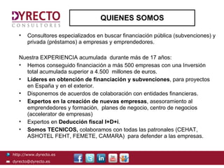 QUIENES SOMOS

   •   Consultores especializados en buscar financiación pública (subvenciones) y
       privada (préstamos) a empresas y emprendedores.

   Nuestra EXPERIENCIA acumulada durante más de 17 años:
   • Hemos conseguido financiación a más 500 empresas con una Inversión
     total acumulada superior a 4.500 millones de euros.
   • Líderes en obtención de financiación y subvenciones, para proyectos
     en España y en el exterior.
   • Disponemos de acuerdos de colaboración con entidades financieras.
   • Expertos en la creación de nuevas empresas, asesoramiento al
     emprendedores y formación, planes de negocio, centro de negocios
     (accelerator de empresas)
   • Expertos en Deducción fiscal I+D+i.
   • Somos TECNICOS, colaboramos con todas las patronales (CEHAT,
     ASHOTEL FEHT, FEMETE, CAMARA) para defender a las empresas.


http://www.dyrecto.es
dyrecto@dyrecto.es
 