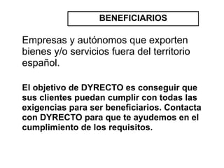 BENEFICIARIOS

Empresas y autónomos que exporten
bienes y/o servicios fuera del territorio
español.

El objetivo de DYRECTO es conseguir que
sus clientes puedan cumplir con todas las
exigencias para ser beneficiarios. Contacta
con DYRECTO para que te ayudemos en el
cumplimiento de los requisitos.
 