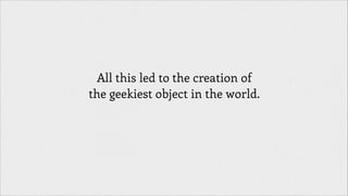 All this led to the creation of
the geekiest object in the world.

 